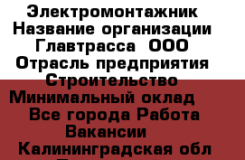 Электромонтажник › Название организации ­ Главтрасса, ООО › Отрасль предприятия ­ Строительство › Минимальный оклад ­ 1 - Все города Работа » Вакансии   . Калининградская обл.,Пионерский г.